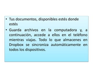 • Tus documentos, disponibles estés donde
estés
• Guarda archivos en la computadora y, a
continuación, accede a ellos en el teléfono
mientras viajas. Todo lo que almacenes en
Dropbox se sincroniza automáticamente en
todos los dispositivos.
 