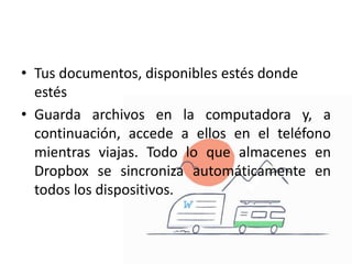 • Tus documentos, disponibles estés donde
estés
• Guarda archivos en la computadora y, a
continuación, accede a ellos en el teléfono
mientras viajas. Todo lo que almacenes en
Dropbox se sincroniza automáticamente en
todos los dispositivos.
 