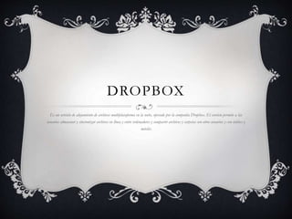 DROPBOX
Es un servicio de alojamiento de archivos multiplataforma en la nube, operado por la compañía Dropbox. El servicio permite a las
usuarios almacenar y sincronizar archivos en línea y entre ordenadores y compartir archivos y carpetas con otros usuarios y con tablees y
móviles
 