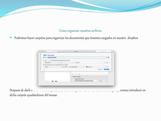 Como organizar nuestros archivos
 Podremos hacer carpetas para organizar los documentos que tenemos cargados en nuestro dropbox
Después de darle nombre a la carpeta, solo tenemos que arrastrar los documentos que queremos introducir en
dicha carpeta ayudándonos del mouse
 