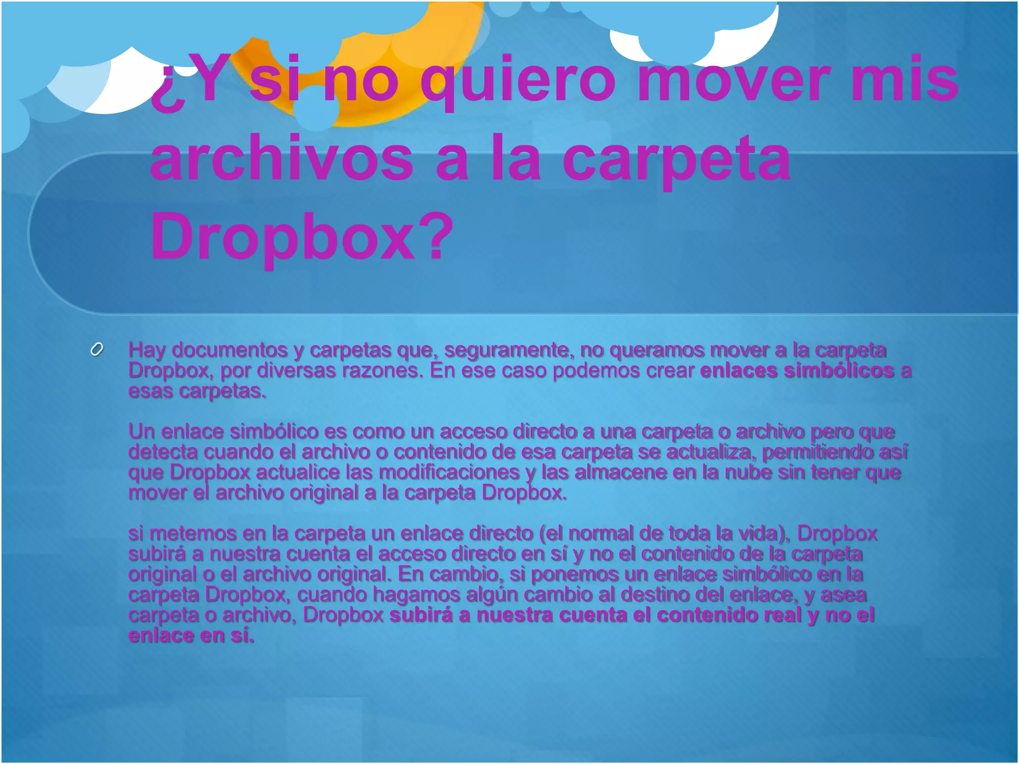 ¿Y si no quiero mover mis
archivos a la carpeta
Dropbox?
Hay documentos y carpetas que, seguramente, no queramos mover a la carpeta
Dropbox, por diversas razones. En ese caso podemos crear enlaces simbólicos a
esas carpetas.
Un enlace simbólico es como un acceso directo a una carpeta o archivo pero que
detecta cuando el archivo o contenido de esa carpeta se actualiza, permitiendo así
que Dropbox actualice las modificaciones y las almacene en la nube sin tener que
mover el archivo original a la carpeta Dropbox.
si metemos en la carpeta un enlace directo (el normal de toda la vida), Dropbox
subirá a nuestra cuenta el acceso directo en sí y no el contenido de la carpeta
original o el archivo original. En cambio, si ponemos un enlace simbólico en la
carpeta Dropbox, cuando hagamos algún cambio al destino del enlace, y asea
carpeta o archivo, Dropbox subirá a nuestra cuenta el contenido real y no el
enlace en sí.
 