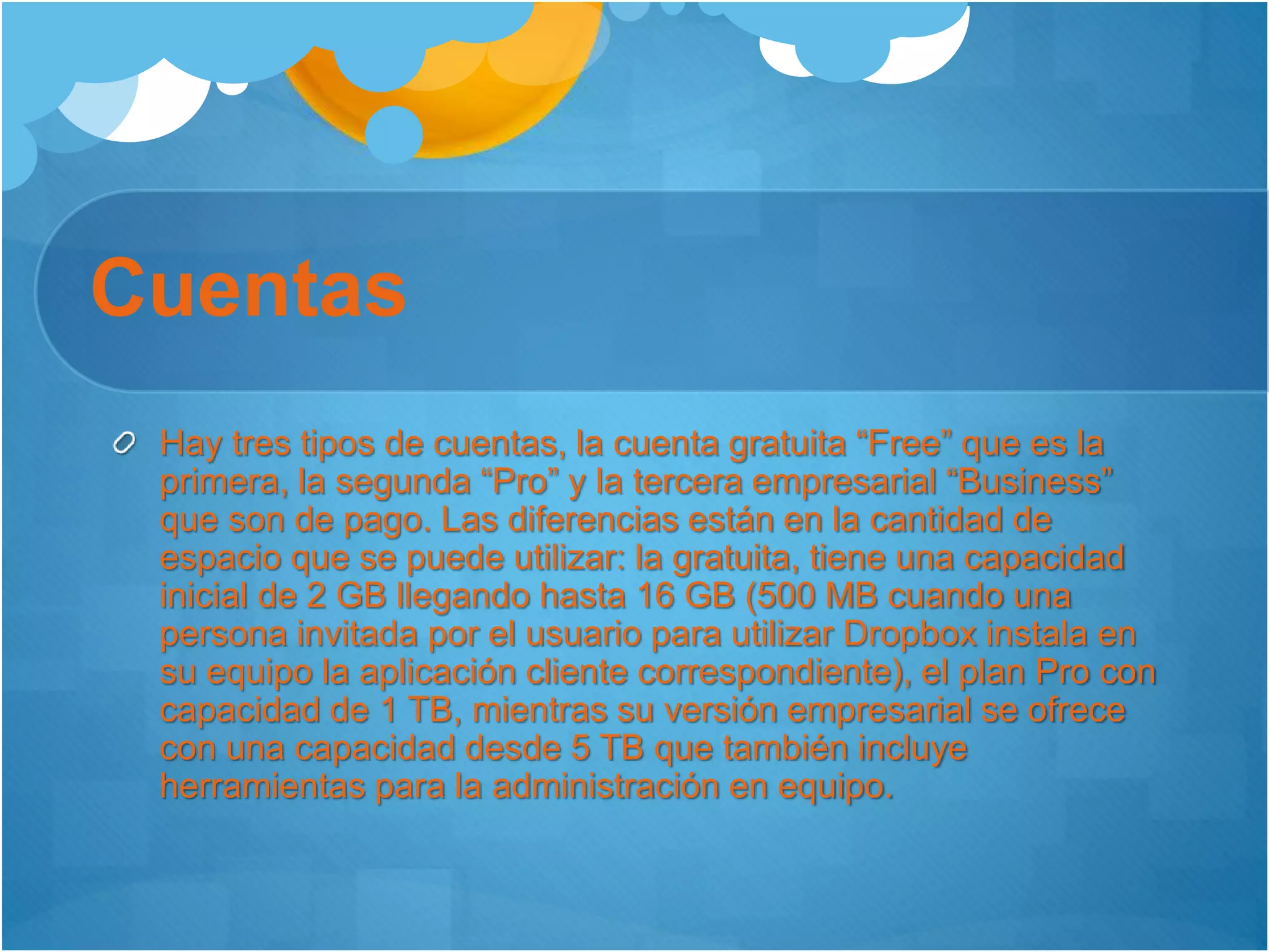 Cuentas
Hay tres tipos de cuentas, la cuenta gratuita “Free” que es la
primera, la segunda “Pro” y la tercera empresarial “Business”
que son de pago. Las diferencias están en la cantidad de
espacio que se puede utilizar: la gratuita, tiene una capacidad
inicial de 2 GB llegando hasta 16 GB (500 MB cuando una
persona invitada por el usuario para utilizar Dropbox instala en
su equipo la aplicación cliente correspondiente), el plan Pro con
capacidad de 1 TB, mientras su versión empresarial se ofrece
con una capacidad desde 5 TB que también incluye
herramientas para la administración en equipo.
 