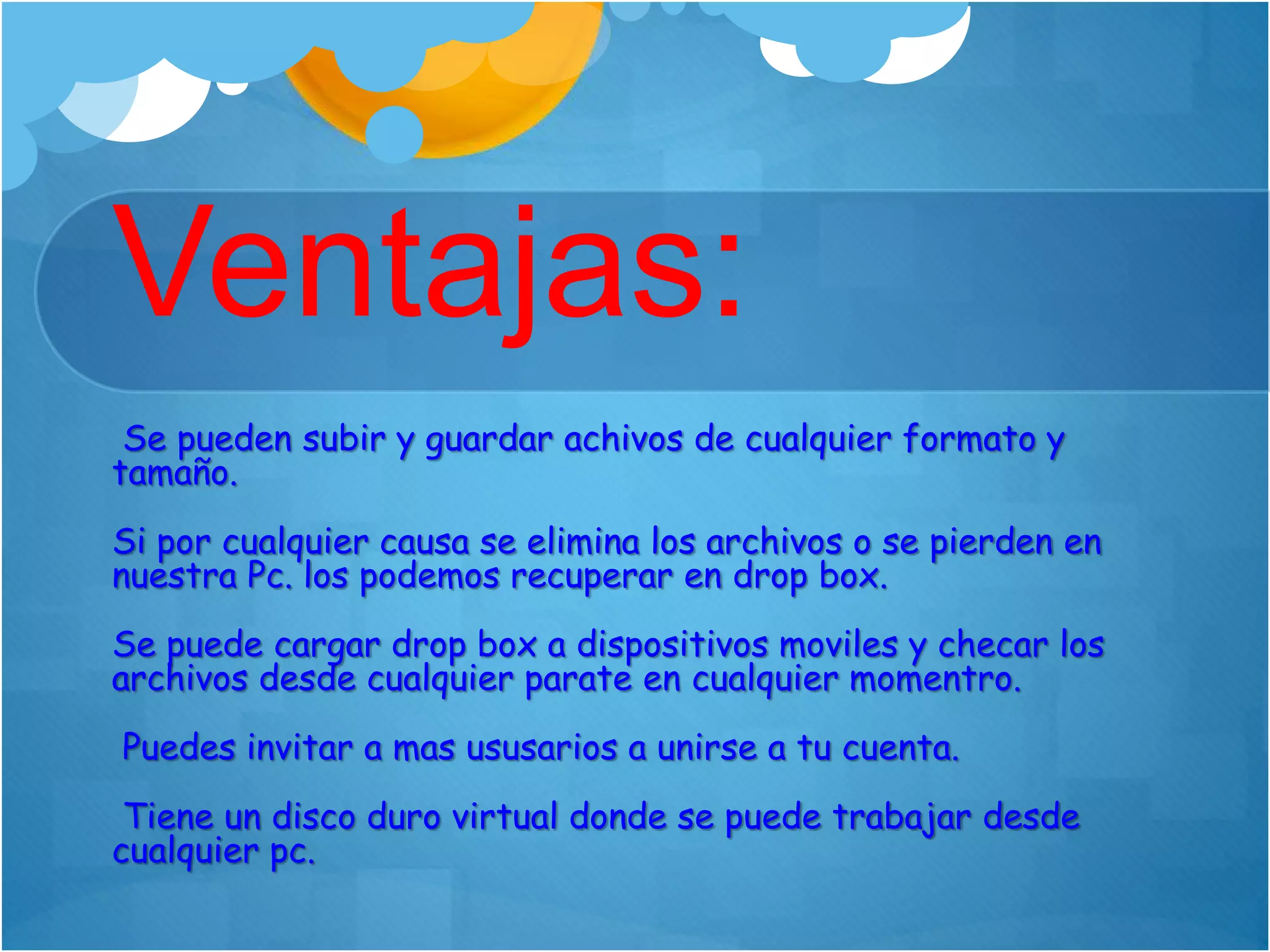 Ventajas:
Se pueden subir y guardar achivos de cualquier formato y
tamaño.
Si por cualquier causa se elimina los archivos o se pierden en
nuestra Pc. los podemos recuperar en drop box.
Se puede cargar drop box a dispositivos moviles y checar los
archivos desde cualquier parate en cualquier momentro.
Puedes invitar a mas ususarios a unirse a tu cuenta.
Tiene un disco duro virtual donde se puede trabajar desde
cualquier pc.
 