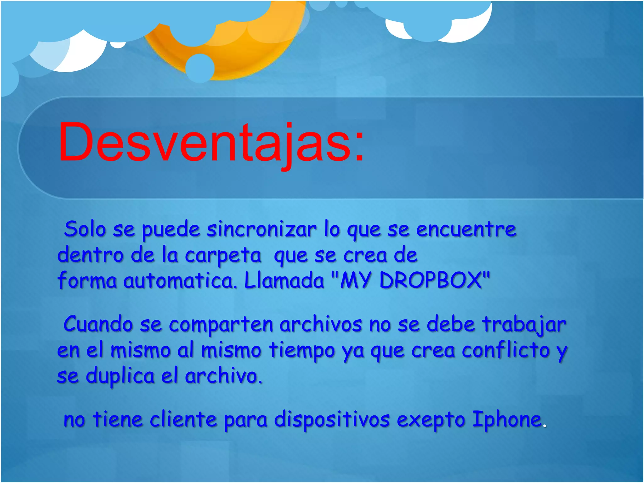 Desventajas:
Solo se puede sincronizar lo que se encuentre
dentro de la carpeta que se crea de
forma automatica. Llamada "MY DROPBOX"
Cuando se comparten archivos no se debe trabajar
en el mismo al mismo tiempo ya que crea conflicto y
se duplica el archivo.
no tiene cliente para dispositivos exepto Iphone.
 