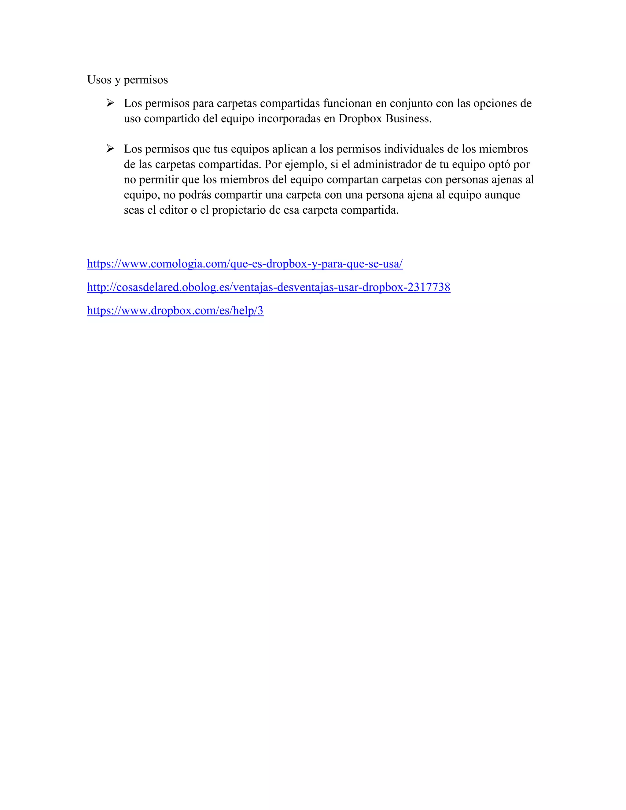 Usos y permisos
 Los permisos para carpetas compartidas funcionan en conjunto con las opciones de
uso compartido del equipo incorporadas en Dropbox Business.
 Los permisos que tus equipos aplican a los permisos individuales de los miembros
de las carpetas compartidas. Por ejemplo, si el administrador de tu equipo optó por
no permitir que los miembros del equipo compartan carpetas con personas ajenas al
equipo, no podrás compartir una carpeta con una persona ajena al equipo aunque
seas el editor o el propietario de esa carpeta compartida.
https://www.comologia.com/que-es-dropbox-y-para-que-se-usa/
http://cosasdelared.obolog.es/ventajas-desventajas-usar-dropbox-2317738
https://www.dropbox.com/es/help/3
 