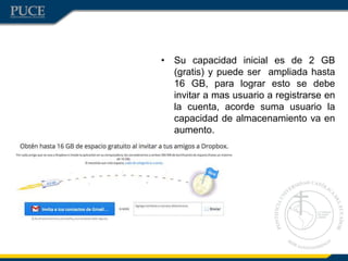• Su capacidad inicial es de 2 GB
(gratis) y puede ser ampliada hasta
16 GB, para lograr esto se debe
invitar a mas usuario a registrarse en
la cuenta, acorde suma usuario la
capacidad de almacenamiento va en
aumento.
 