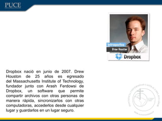 Dropbox nació en junio de 2007. Drew
Houston de 25 años es egresado
del Massachusetts Institute of Technology,
fundador junto con Arash Ferdowsi de
Dropbox, un software que permite
compartir archivos con otras personas de
manera rápida, sincronizarlos con otras
computadoras, accederlos desde cualquier
lugar y guardarlos en un lugar seguro.
 