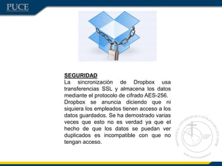 SEGURIDAD
La sincronización de Dropbox usa
transferencias SSL y almacena los datos
mediante el protocolo de cifrado AES-256.
Dropbox se anuncia diciendo que ni
siquiera los empleados tienen acceso a los
datos guardados. Se ha demostrado varias
veces que esto no es verdad ya que el
hecho de que los datos se puedan ver
duplicados es incompatible con que no
tengan acceso.
 