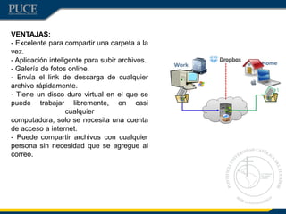 VENTAJAS:
- Excelente para compartir una carpeta a la
vez.
- Aplicación inteligente para subir archivos.
- Galería de fotos online.
- Envía el link de descarga de cualquier
archivo rápidamente.
- Tiene un disco duro virtual en el que se
puede trabajar libremente, en casi
cualquier
computadora, solo se necesita una cuenta
de acceso a internet.
- Puede compartir archivos con cualquier
persona sin necesidad que se agregue al
correo.
 