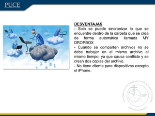 DESVENTAJAS
- Solo se puede sincronizar lo que se
encuentre dentro de la carpeta que se crea
de forma automática llamada MY
DROPBOX
- Cuando se comparten archivos no se
debe trabajar en el mismo archivo al
mismo tiempo, ya que causa conflicto y se
crean dos copias del archivo.
- No tiene cliente para dispositivos excepto
el iPhone.
 
