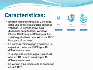 Características:
 Existen versiones gratuitas y de pago,
cada una de las cuales tiene opciones
variadas. La versión móvil está
disponible para Android, Windows
Phone, Blackberry e iOS (Apple). La
versión gratis tiene un máximo de 18GB
libre para almacenar.
 La primera versión paga (Pro) tiene un
capacidad de hasta 500GB por 10
dólares mensuales.
 Y la segunda versión paga (Business)
ofrece 1TB para 5 usuarios por 15
dólares mensuales.
 La versión mas reciente de la aplicación
es la 3.10.7
 