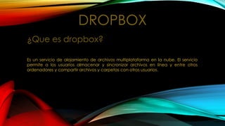 DROPBOX
¿Que es dropbox?
Es un servicio de alojamiento de archivos multiplataforma en la nube. El servicio
permite a los usuarios almacenar y sincronizar archivos en línea y entre otros
ordenadores y compartir archivos y carpetas con otros usuarios.
 