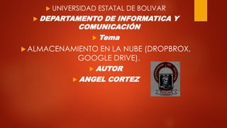  UNIVERSIDAD ESTATAL DE BOLIVAR
 DEPARTAMENTO DE INFORMATICA Y
COMUNICACIÓN
 Tema
 ALMACENAMIENTO EN LA NUBE (DROPBROX,
GOOGLE DRIVE).
 AUTOR
 ANGEL CORTEZ
 