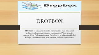 DROPBOX
Dropbox es una de las mejores herramientas para almacenar
archivos online, sincronizarlos con nuestros PCs y también
compartirlos. Podría decirse que Dropbox es la aplicación ideal si
trabajas con documentos o archivos en varios computadores.
 