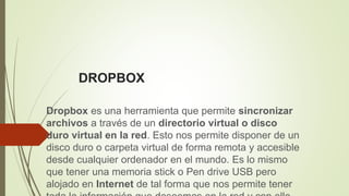 DROPBOX
Dropbox es una herramienta que permite sincronizar
archivos a través de un directorio virtual o disco
duro virtual en la red. Esto nos permite disponer de un
disco duro o carpeta virtual de forma remota y accesible
desde cualquier ordenador en el mundo. Es lo mismo
que tener una memoria stick o Pen drive USB pero
alojado en Internet de tal forma que nos permite tener
 