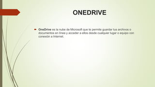 ONEDRIVE
OneDrive es la nube de Microsoft que te permite guardar tus archivos o
documentos en línea y acceder a ellos desde cualquier lugar o equipo con
conexión a Internet.