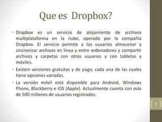 Que es Dropbox?
• Dropbox es un servicio de alojamiento de archivos
multiplataforma en la nube, operado por la compañía
Dropbox. El servicio permite a los usuarios almacenar y
sincronizar archivos en línea y entre ordenadores y compartir
archivos y carpetas con otros usuarios y con tabletas y
móviles.
• Existen versiones gratuitas y de pago, cada una de las cuales
tiene opciones variadas.
• La versión móvil está disponible para Android, Windows
Phone, Blackberry e iOS (Apple). Actualmente cuenta con más
de 500 millones de usuarios registrados.
2
 