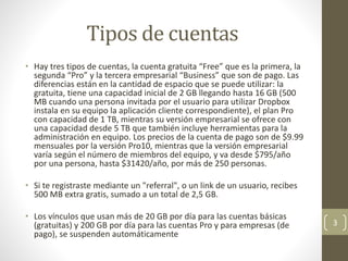 Tipos de cuentas
• Hay tres tipos de cuentas, la cuenta gratuita “Free” que es la primera, la
segunda “Pro” y la tercera empresarial “Business” que son de pago. Las
diferencias están en la cantidad de espacio que se puede utilizar: la
gratuita, tiene una capacidad inicial de 2 GB llegando hasta 16 GB (500
MB cuando una persona invitada por el usuario para utilizar Dropbox
instala en su equipo la aplicación cliente correspondiente), el plan Pro
con capacidad de 1 TB, mientras su versión empresarial se ofrece con
una capacidad desde 5 TB que también incluye herramientas para la
administración en equipo. Los precios de la cuenta de pago son de $9.99
mensuales por la versión Pro10, mientras que la versión empresarial
varía según el número de miembros del equipo, y va desde $795/año
por una persona, hasta $31420/año, por más de 250 personas.
• Si te registraste mediante un "referral", o un link de un usuario, recibes
500 MB extra gratis, sumado a un total de 2,5 GB.
• Los vínculos que usan más de 20 GB por día para las cuentas básicas
(gratuitas) y 200 GB por día para las cuentas Pro y para empresas (de
pago), se suspenden automáticamente
3
 