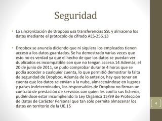 Seguridad
• La sincronización de Dropbox usa transferencias SSL y almacena los
datos mediante el protocolo de cifrado AES-256.13​
• Dropbox se anuncia diciendo que ni siquiera los empleados tienen
acceso a los datos guardados. Se ha demostrado varias veces que
esto no es verdad ya que el hecho de que los datos se puedan ver
duplicados es incompatible con que no tengan acceso.14​ Además, el
20 de junio de 2011, se pudo comprobar durante 4 horas que se
podía acceder a cualquier cuenta, lo que permitió demostrar la falta
de seguridad de Dropbox. Además de lo anterior, hay que tener en
cuenta que los datos se envían a la nube, almacenándose en lugares
y países indeterminados, los responsables de Dropbox no firman un
contrato de prestación de servicios con quien les confía sus ficheros,
pudiéndose estar incumpliendo la Ley Orgánica 15/99 de Protección
de Datos de Carácter Personal que tan sólo permite almacenar los
datos en territorio de la UE.15​
4
 