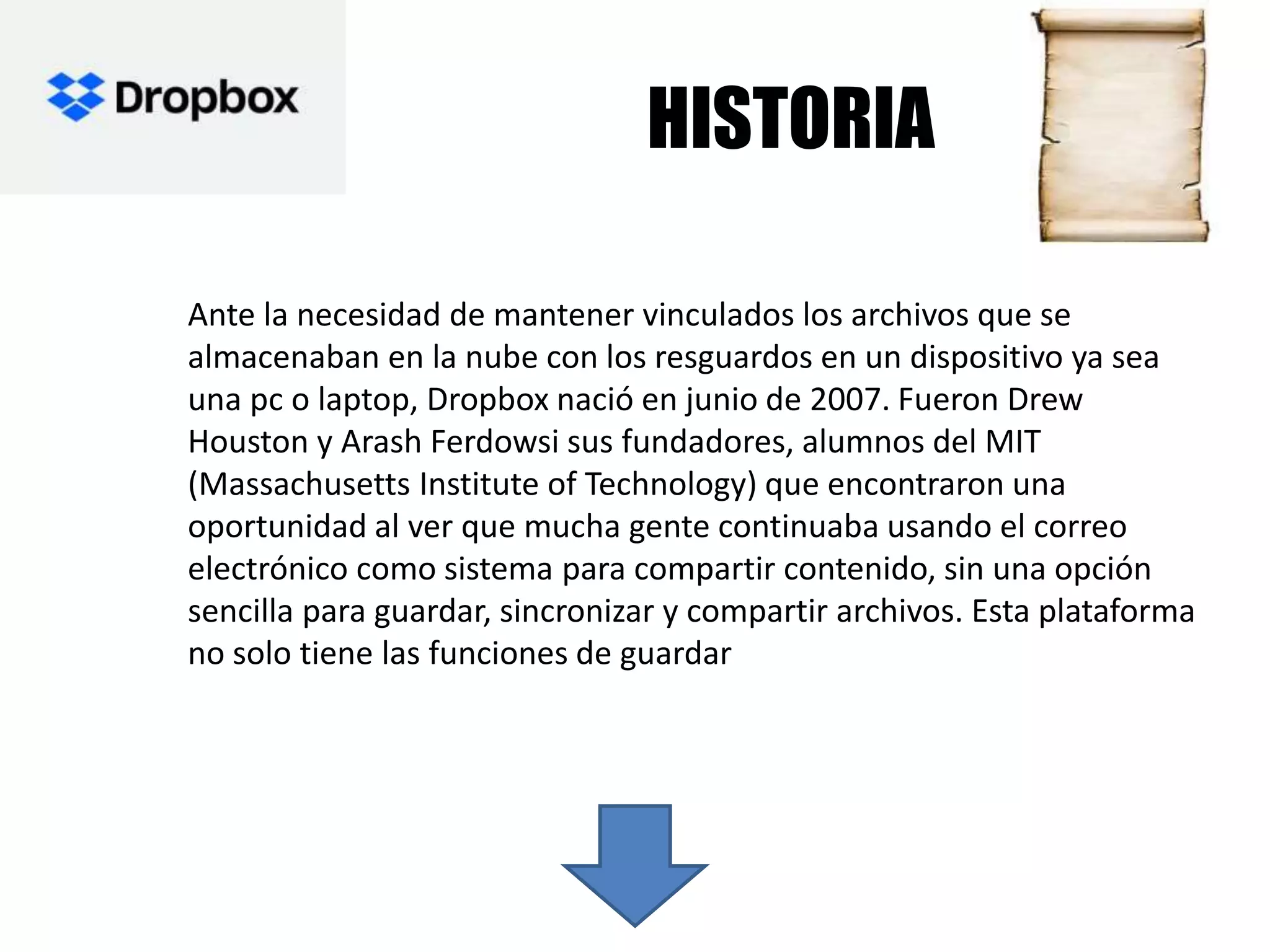 HISTORIA
Ante la necesidad de mantener vinculados los archivos que se
almacenaban en la nube con los resguardos en un dispositivo ya sea
una pc o laptop, Dropbox nació en junio de 2007. Fueron Drew
Houston y Arash Ferdowsi sus fundadores, alumnos del MIT
(Massachusetts Institute of Technology) que encontraron una
oportunidad al ver que mucha gente continuaba usando el correo
electrónico como sistema para compartir contenido, sin una opción
sencilla para guardar, sincronizar y compartir archivos. Esta plataforma
no solo tiene las funciones de guardar
 