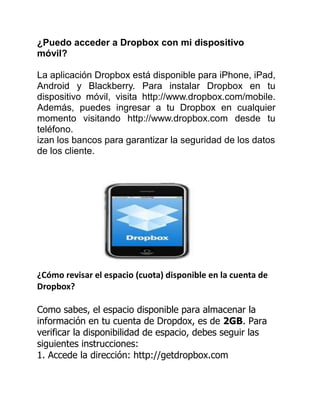 ¿Puedo acceder a Dropbox con mi dispositivo
móvil?
La aplicación Dropbox está disponible para iPhone, iPad,
Android y Blackberry. Para instalar Dropbox en tu
dispositivo móvil, visita http://www.dropbox.com/mobile.
Además, puedes ingresar a tu Dropbox en cualquier
momento visitando http://www.dropbox.com desde tu
teléfono.
izan los bancos para garantizar la seguridad de los datos
de los cliente.
¿Cómo revisar el espacio (cuota) disponible en la cuenta de
Dropbox?
Como sabes, el espacio disponible para almacenar la
información en tu cuenta de Dropdox, es de 2GB. Para
verificar la disponibilidad de espacio, debes seguir las
siguientes instrucciones:
1. Accede la dirección: http://getdropbox.com
 
