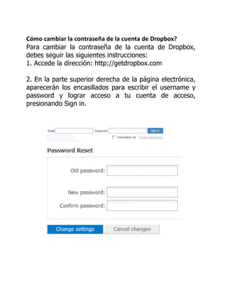 Cómo cambiar la contraseña de la cuenta de Dropbox?
Para cambiar la contraseña de la cuenta de Dropbox,
debes seguir las siguientes instrucciones:
1. Accede la dirección: http://getdropbox.com
2. En la parte superior derecha de la página electrónica,
aparecerán los encasillados para escribir el username y
password y lograr acceso a tu cuenta de acceso,
presionando Sign in.
 