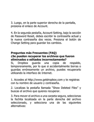 3. Luego, en la parte superior derecha de la pantalla,
presiona el enlace de Account.
4. En la segunda pestaña, Account Setting, bajo la sección
de Password Reset, debes escribir la contraseña actual y
la nueva contraseña dos veces. Presiona el botón de
Change Setting para guardar los cambios.
Preguntas más Frecuentes (FAQ)
¿Se pueden recuperar los archivos que fueron
eliminados o editados incorrectamente?
Si, Dropbox guarda una copia de respaldo,
temporeramente, por lo que si accidentalmente borras o
guardas erróneamente un archivo, puedes recuperarlo
utilizando la interface de Internet.
1. Accedes al http://www.getdropbox.com y te registras
con tu nombre de usuario y contraseña.
2. Localizas la pestaña llamada “Show Deleted Files” y
buscas el archivo que quieres recuperar.
3. Para mover el archivo a una carpeta segura, seleccionas
la fechita localizada en la parte derecha del archivo
seleccionado, y selecciona una de las siguientes
alternativas:
 