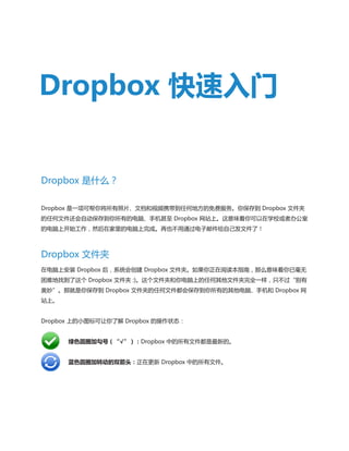 Dropbox 快速入门

Dropbox 是什么？
Dropbox 是一项可帮你将所有照片、文档和视频携带到任何地方的免费服务。你保存到 Dropbox 文件夹
的任何文件还会自动保存到你所有的电脑、手机甚至 Dropbox 网站上。这意味着你可以在学校或者办公室
的电脑上开始工作，然后在家里的电脑上完成。再也不用通过电子邮件给自己发文件了！

Dropbox 文件夹
在电脑上安装 Dropbox 后，系统会创建 Dropbox 文件夹。如果你正在阅读本指南，那么意味着你已毫无
困难地找到了这个 Dropbox 文件夹 :)。这个文件夹和你电脑上的任何其他文件夹完全一样，只不过“别有
奥妙”。那就是你保存到 Dropbox 文件夹的任何文件都会保存到你所有的其他电脑、手机和 Dropbox 网
站上。
Dropbox 上的小图标可让你了解 Dropbox 的操作状态：
	

绿色圆圈加勾号（“√”）：Dropbox 中的所有文件都是最新的。

	

蓝色圆圈加转动的双箭头：正在更新 Dropbox 中的所有文件。

 