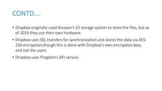 CONTD….
• Dropbox originally used Amazon's S3 storage system to store the files, but as
of 2016 they use their own hardwar...