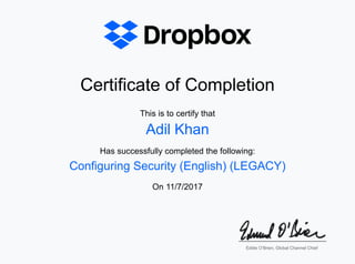 Certificate of CompletionCertificate of Completion
This is to certify thatThis is to certify that
Has successfully completed the following:Has successfully completed the following:
OnOn 11/7/201711/7/2017
Adil KhanAdil Khan
Configuring Security (English) (LEGACY)Configuring Security (English) (LEGACY)
Eddie O’Brien, Global Channel ChiefEddie O’Brien, Global Channel Chief
 