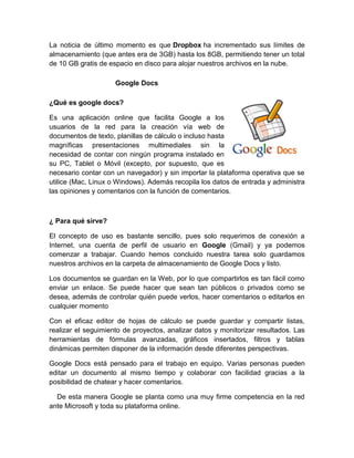 La noticia de último momento es que Dropbox ha incrementado sus límites de
almacenamiento (que antes era de 3GB) hasta los 8GB, permitiendo tener un total
de 10 GB gratis de espacio en disco para alojar nuestros archivos en la nube.

                     Google Docs

¿Qué es google docs?

Es una aplicación online que facilita Google a los
usuarios de la red para la creación vía web de
documentos de texto, planillas de cálculo o incluso hasta
magníficas presentaciones multimediales sin la
necesidad de contar con ningún programa instalado en
su PC, Tablet o Móvil (excepto, por supuesto, que es
necesario contar con un navegador) y sin importar la plataforma operativa que se
utilice (Mac, Linux o Windows). Además recopila los datos de entrada y administra
las opiniones y comentarios con la función de comentarios.



¿ Para qué sirve?

El concepto de uso es bastante sencillo, pues solo requerimos de conexión a
Internet, una cuenta de perfil de usuario en Google (Gmail) y ya podemos
comenzar a trabajar. Cuando hemos concluido nuestra tarea solo guardamos
nuestros archivos en la carpeta de almacenamiento de Google Docs y listo.

Los documentos se guardan en la Web, por lo que compartirlos es tan fácil como
enviar un enlace. Se puede hacer que sean tan públicos o privados como se
desea, además de controlar quién puede verlos, hacer comentarios o editarlos en
cualquier momento

Con el eficaz editor de hojas de cálculo se puede guardar y compartir listas,
realizar el seguimiento de proyectos, analizar datos y monitorizar resultados. Las
herramientas de fórmulas avanzadas, gráficos insertados, filtros y tablas
dinámicas permiten disponer de la información desde diferentes perspectivas.

Google Docs está pensado para el trabajo en equipo. Varias personas pueden
editar un documento al mismo tiempo y colaborar con facilidad gracias a la
posibilidad de chatear y hacer comentarios.

  De esta manera Google se planta como una muy firme competencia en la red
ante Microsoft y toda su plataforma online.
 