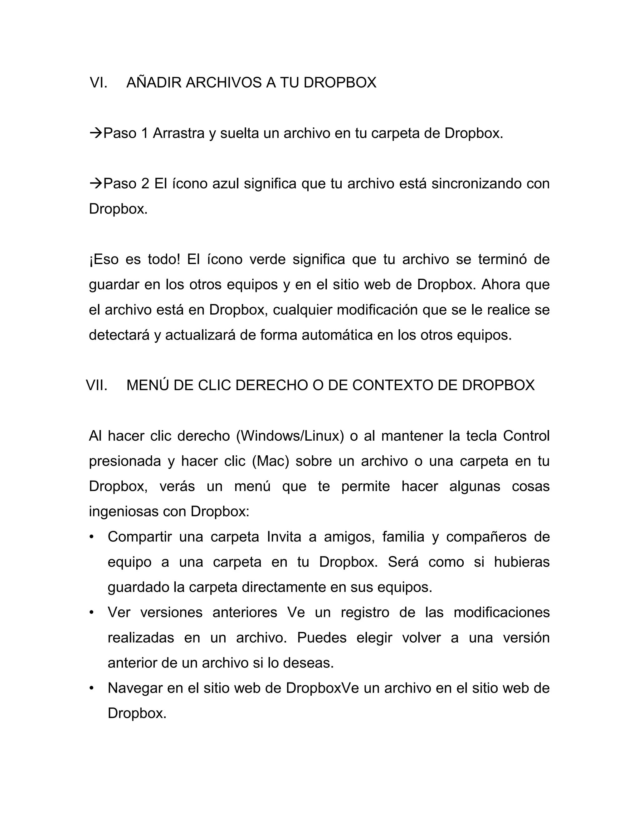 VI. AÑADIR ARCHIVOS A TU DROPBOX
Paso 1 Arrastra y suelta un archivo en tu carpeta de Dropbox.
Paso 2 El ícono azul significa que tu archivo está sincronizando con
Dropbox.
¡Eso es todo! El ícono verde significa que tu archivo se terminó de
guardar en los otros equipos y en el sitio web de Dropbox. Ahora que
el archivo está en Dropbox, cualquier modificación que se le realice se
detectará y actualizará de forma automática en los otros equipos.
VII. MENÚ DE CLIC DERECHO O DE CONTEXTO DE DROPBOX
Al hacer clic derecho (Windows/Linux) o al mantener la tecla Control
presionada y hacer clic (Mac) sobre un archivo o una carpeta en tu
Dropbox, verás un menú que te permite hacer algunas cosas
ingeniosas con Dropbox:
• Compartir una carpeta Invita a amigos, familia y compañeros de
equipo a una carpeta en tu Dropbox. Será como si hubieras
guardado la carpeta directamente en sus equipos.
• Ver versiones anteriores Ve un registro de las modificaciones
realizadas en un archivo. Puedes elegir volver a una versión
anterior de un archivo si lo deseas.
• Navegar en el sitio web de DropboxVe un archivo en el sitio web de
Dropbox.
 