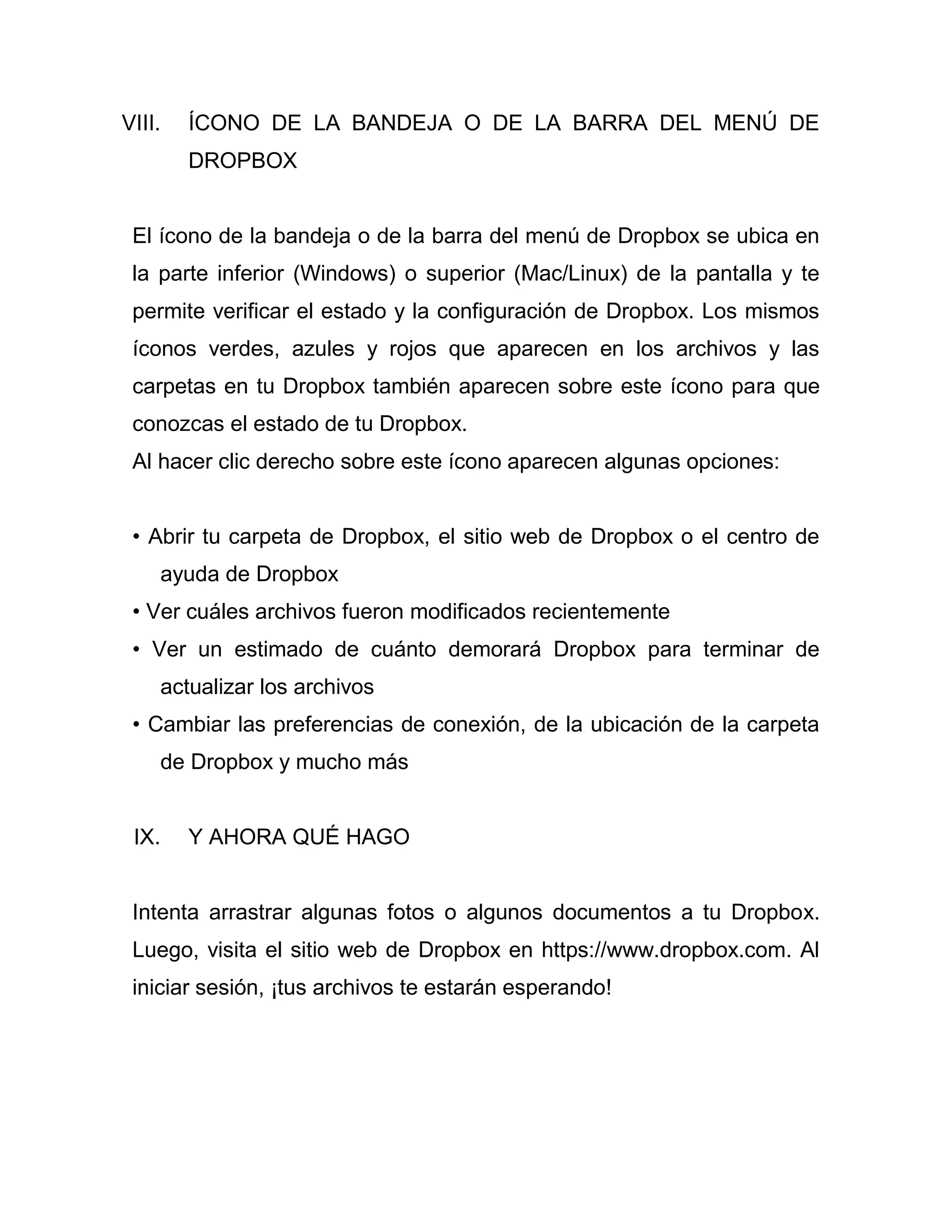 VIII. ÍCONO DE LA BANDEJA O DE LA BARRA DEL MENÚ DE
DROPBOX
El ícono de la bandeja o de la barra del menú de Dropbox se ubica en
la parte inferior (Windows) o superior (Mac/Linux) de la pantalla y te
permite verificar el estado y la configuración de Dropbox. Los mismos
íconos verdes, azules y rojos que aparecen en los archivos y las
carpetas en tu Dropbox también aparecen sobre este ícono para que
conozcas el estado de tu Dropbox.
Al hacer clic derecho sobre este ícono aparecen algunas opciones:
• Abrir tu carpeta de Dropbox, el sitio web de Dropbox o el centro de
ayuda de Dropbox
• Ver cuáles archivos fueron modificados recientemente
• Ver un estimado de cuánto demorará Dropbox para terminar de
actualizar los archivos
• Cambiar las preferencias de conexión, de la ubicación de la carpeta
de Dropbox y mucho más
IX. Y AHORA QUÉ HAGO
Intenta arrastrar algunas fotos o algunos documentos a tu Dropbox.
Luego, visita el sitio web de Dropbox en https://www.dropbox.com. Al
iniciar sesión, ¡tus archivos te estarán esperando!
 
