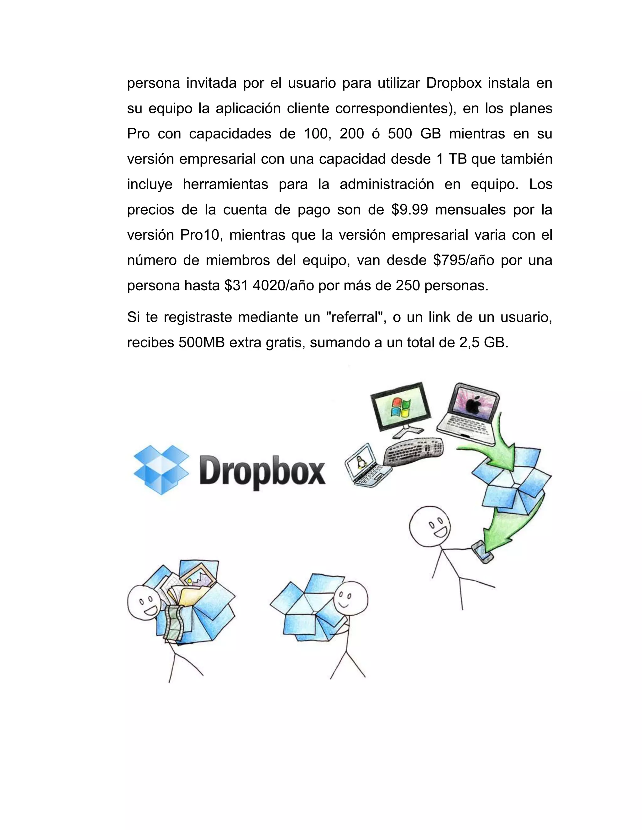 persona invitada por el usuario para utilizar Dropbox instala en
su equipo la aplicación cliente correspondientes), en los planes
Pro con capacidades de 100, 200 ó 500 GB mientras en su
versión empresarial con una capacidad desde 1 TB que también
incluye herramientas para la administración en equipo. Los
precios de la cuenta de pago son de $9.99 mensuales por la
versión Pro10, mientras que la versión empresarial varia con el
número de miembros del equipo, van desde $795/año por una
persona hasta $31 4020/año por más de 250 personas.
Si te registraste mediante un "referral", o un link de un usuario,
recibes 500MB extra gratis, sumando a un total de 2,5 GB.
 