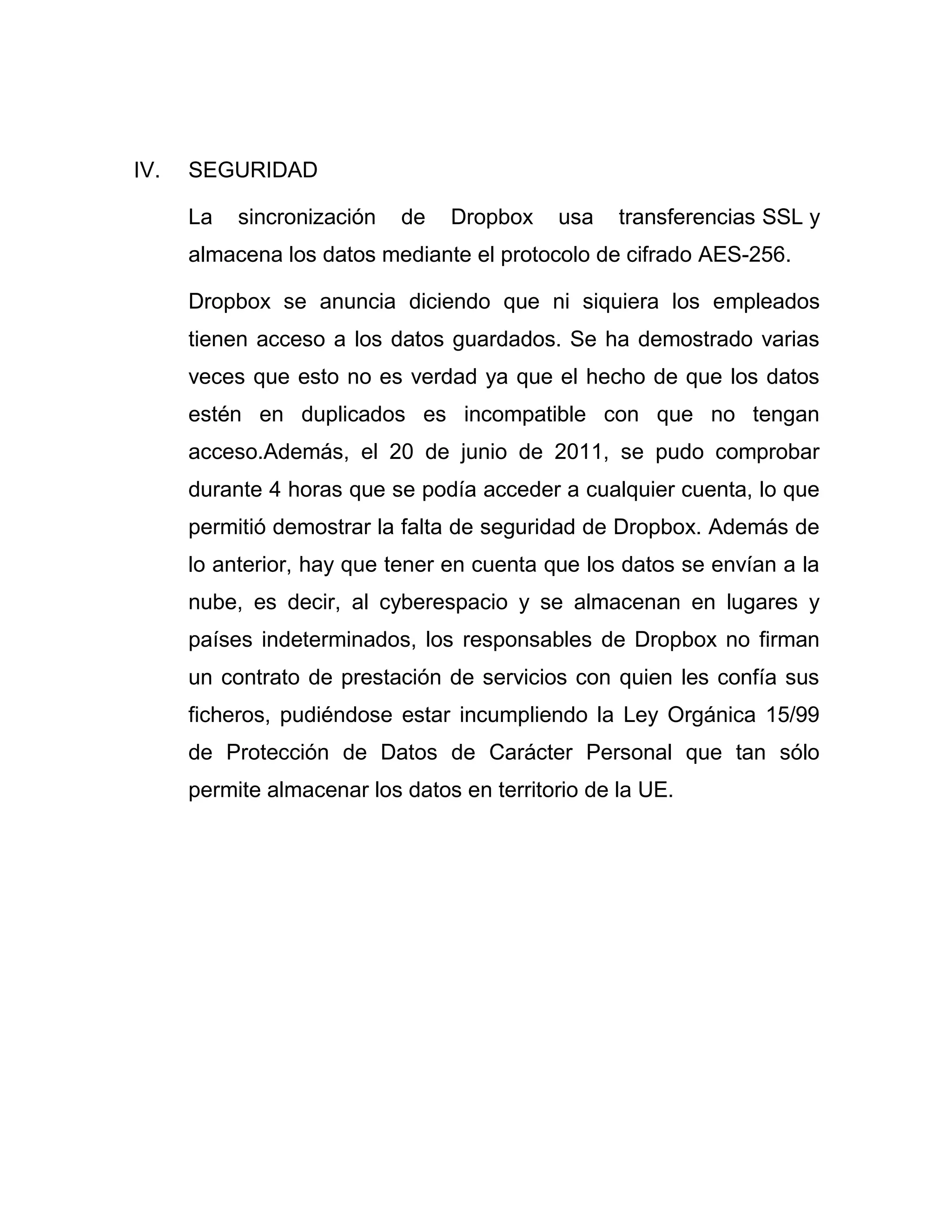 IV. SEGURIDAD
La sincronización de Dropbox usa transferencias SSL y
almacena los datos mediante el protocolo de cifrado AES-256.
Dropbox se anuncia diciendo que ni siquiera los empleados
tienen acceso a los datos guardados. Se ha demostrado varias
veces que esto no es verdad ya que el hecho de que los datos
estén en duplicados es incompatible con que no tengan
acceso.Además, el 20 de junio de 2011, se pudo comprobar
durante 4 horas que se podía acceder a cualquier cuenta, lo que
permitió demostrar la falta de seguridad de Dropbox. Además de
lo anterior, hay que tener en cuenta que los datos se envían a la
nube, es decir, al cyberespacio y se almacenan en lugares y
países indeterminados, los responsables de Dropbox no firman
un contrato de prestación de servicios con quien les confía sus
ficheros, pudiéndose estar incumpliendo la Ley Orgánica 15/99
de Protección de Datos de Carácter Personal que tan sólo
permite almacenar los datos en territorio de la UE.
 