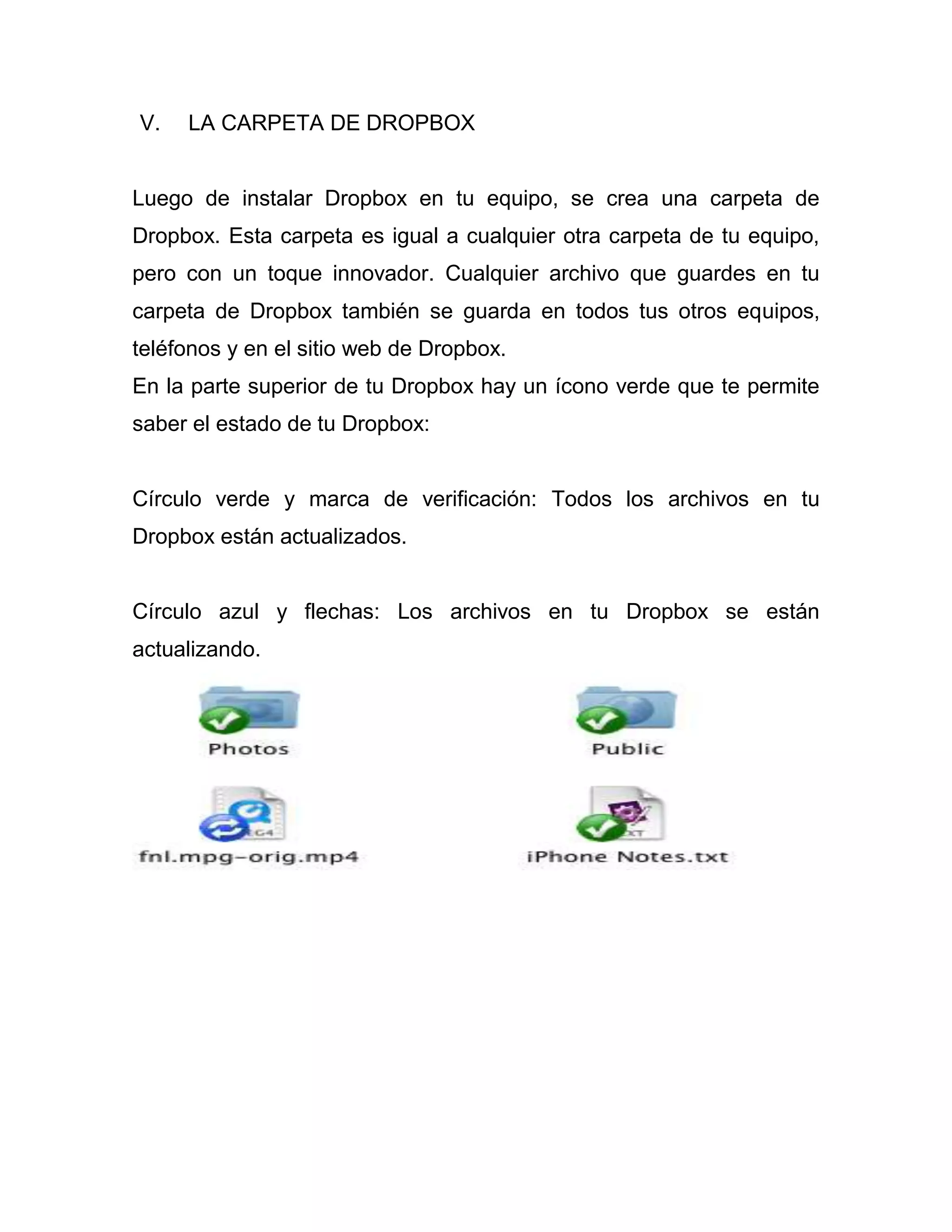 V. LA CARPETA DE DROPBOX
Luego de instalar Dropbox en tu equipo, se crea una carpeta de
Dropbox. Esta carpeta es igual a cualquier otra carpeta de tu equipo,
pero con un toque innovador. Cualquier archivo que guardes en tu
carpeta de Dropbox también se guarda en todos tus otros equipos,
teléfonos y en el sitio web de Dropbox.
En la parte superior de tu Dropbox hay un ícono verde que te permite
saber el estado de tu Dropbox:
Círculo verde y marca de verificación: Todos los archivos en tu
Dropbox están actualizados.
Círculo azul y flechas: Los archivos en tu Dropbox se están
actualizando.
 