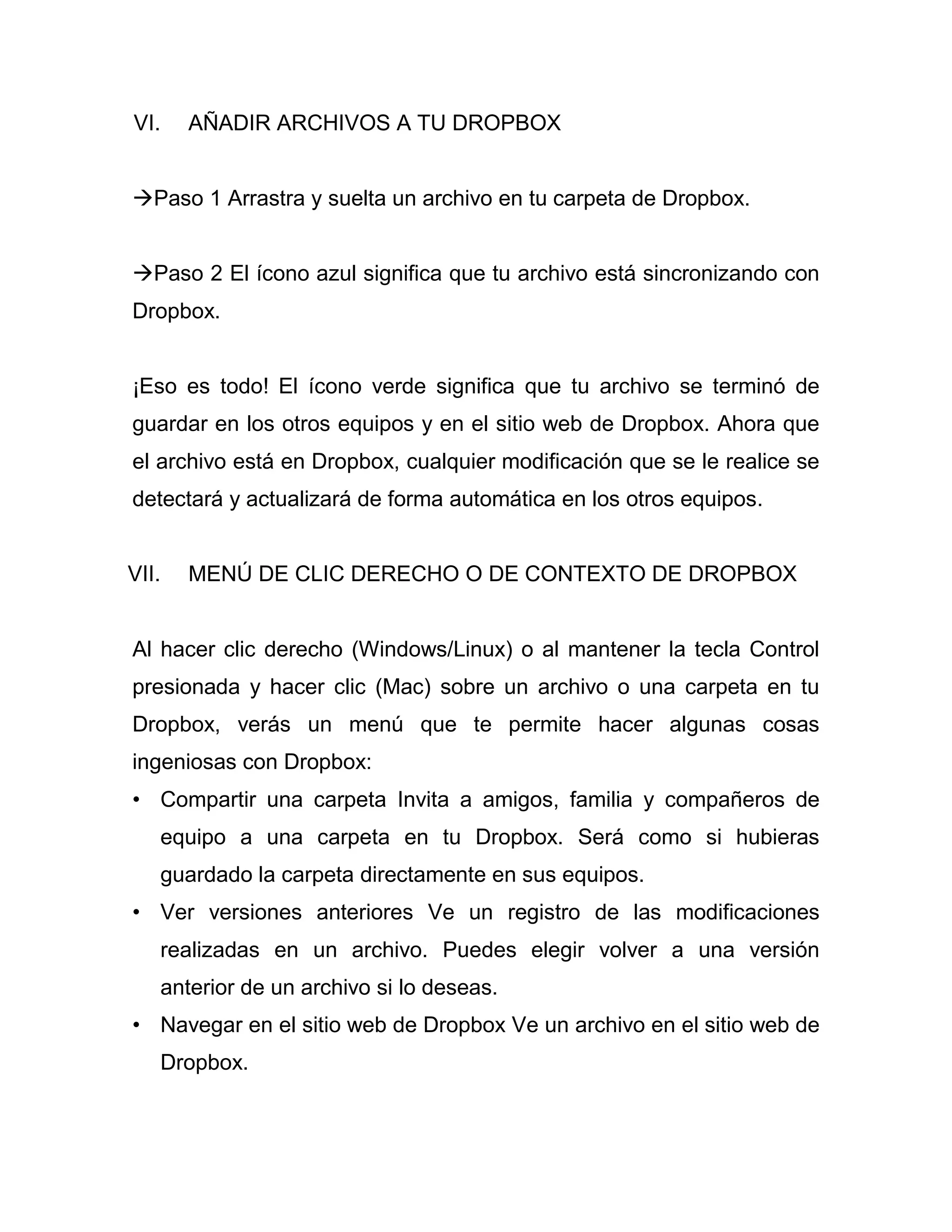 VI. AÑADIR ARCHIVOS A TU DROPBOX
Paso 1 Arrastra y suelta un archivo en tu carpeta de Dropbox.
Paso 2 El ícono azul significa que tu archivo está sincronizando con
Dropbox.
¡Eso es todo! El ícono verde significa que tu archivo se terminó de
guardar en los otros equipos y en el sitio web de Dropbox. Ahora que
el archivo está en Dropbox, cualquier modificación que se le realice se
detectará y actualizará de forma automática en los otros equipos.
VII. MENÚ DE CLIC DERECHO O DE CONTEXTO DE DROPBOX
Al hacer clic derecho (Windows/Linux) o al mantener la tecla Control
presionada y hacer clic (Mac) sobre un archivo o una carpeta en tu
Dropbox, verás un menú que te permite hacer algunas cosas
ingeniosas con Dropbox:
• Compartir una carpeta Invita a amigos, familia y compañeros de
equipo a una carpeta en tu Dropbox. Será como si hubieras
guardado la carpeta directamente en sus equipos.
• Ver versiones anteriores Ve un registro de las modificaciones
realizadas en un archivo. Puedes elegir volver a una versión
anterior de un archivo si lo deseas.
• Navegar en el sitio web de Dropbox Ve un archivo en el sitio web de
Dropbox.
 