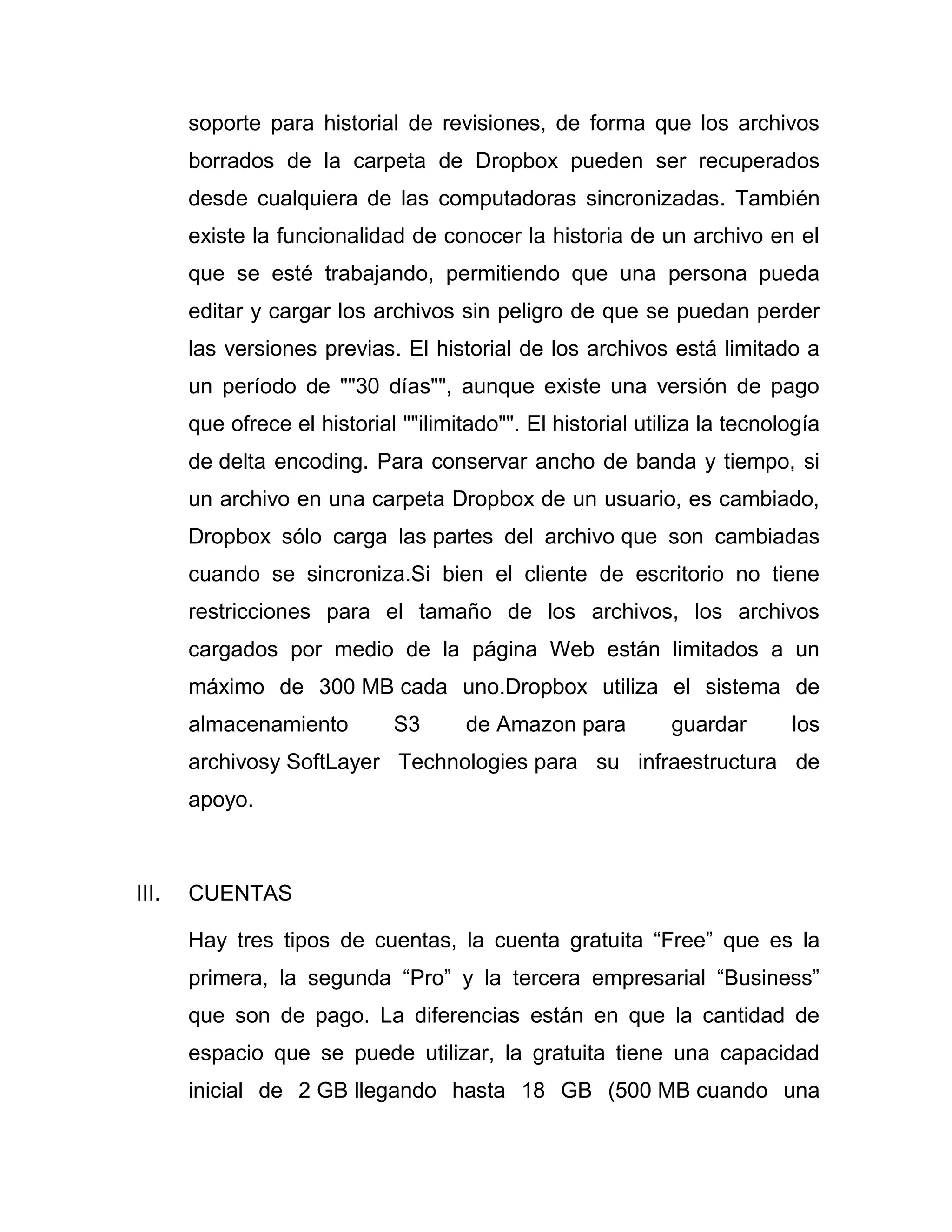 soporte para historial de revisiones, de forma que los archivos
borrados de la carpeta de Dropbox pueden ser recuperados
desde cualquiera de las computadoras sincronizadas. También
existe la funcionalidad de conocer la historia de un archivo en el
que se esté trabajando, permitiendo que una persona pueda
editar y cargar los archivos sin peligro de que se puedan perder
las versiones previas. El historial de los archivos está limitado a
un período de ""30 días"", aunque existe una versión de pago
que ofrece el historial ""ilimitado"". El historial utiliza la tecnología
de delta encoding. Para conservar ancho de banda y tiempo, si
un archivo en una carpeta Dropbox de un usuario, es cambiado,
Dropbox sólo carga las partes del archivo que son cambiadas
cuando se sincroniza.Si bien el cliente de escritorio no tiene
restricciones para el tamaño de los archivos, los archivos
cargados por medio de la página Web están limitados a un
máximo de 300 MB cada uno.Dropbox utiliza el sistema de
almacenamiento S3 de Amazon para guardar los
archivosy SoftLayer Technologies para su infraestructura de
apoyo.
III. CUENTAS
Hay tres tipos de cuentas, la cuenta gratuita “Free” que es la
primera, la segunda “Pro” y la tercera empresarial “Business”
que son de pago. La diferencias están en que la cantidad de
espacio que se puede utilizar, la gratuita tiene una capacidad
inicial de 2 GB llegando hasta 18 GB (500 MB cuando una
 
