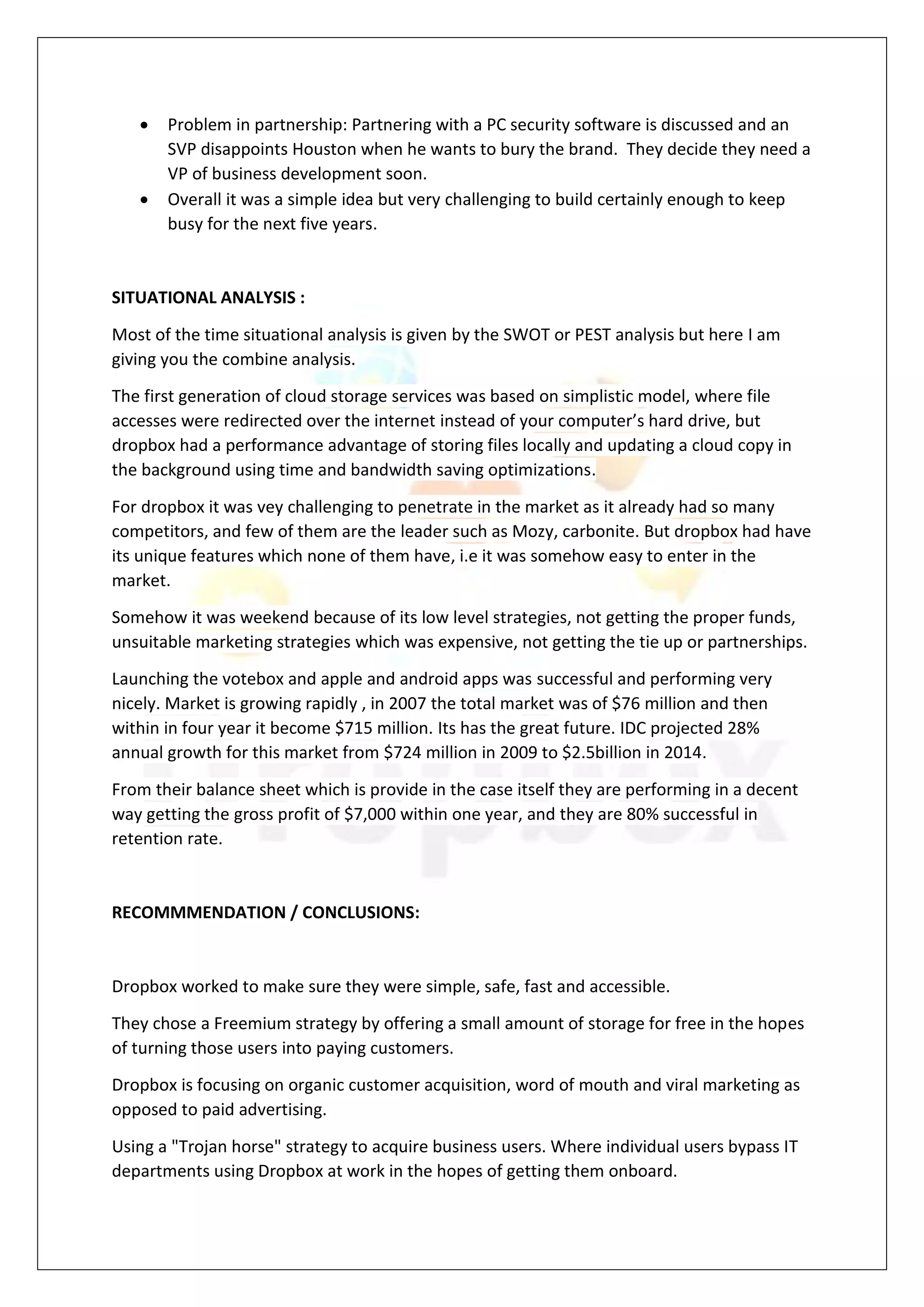  Problem in partnership: Partnering with a PC security software is discussed and an
SVP disappoints Houston when he wants to bury the brand. They decide they need a
VP of business development soon.
 Overall it was a simple idea but very challenging to build certainly enough to keep
busy for the next five years.
SITUATIONAL ANALYSIS :
Most of the time situational analysis is given by the SWOT or PEST analysis but here I am
giving you the combine analysis.
The first generation of cloud storage services was based on simplistic model, where file
accesses were redirected over the internet instead of your computer’s hard drive, but
dropbox had a performance advantage of storing files locally and updating a cloud copy in
the background using time and bandwidth saving optimizations.
For dropbox it was vey challenging to penetrate in the market as it already had so many
competitors, and few of them are the leader such as Mozy, carbonite. But dropbox had have
its unique features which none of them have, i.e it was somehow easy to enter in the
market.
Somehow it was weekend because of its low level strategies, not getting the proper funds,
unsuitable marketing strategies which was expensive, not getting the tie up or partnerships.
Launching the votebox and apple and android apps was successful and performing very
nicely. Market is growing rapidly , in 2007 the total market was of $76 million and then
within in four year it become $715 million. Its has the great future. IDC projected 28%
annual growth for this market from $724 million in 2009 to $2.5billion in 2014.
From their balance sheet which is provide in the case itself they are performing in a decent
way getting the gross profit of $7,000 within one year, and they are 80% successful in
retention rate.
RECOMMMENDATION / CONCLUSIONS:
Dropbox worked to make sure they were simple, safe, fast and accessible.
They chose a Freemium strategy by offering a small amount of storage for free in the hopes
of turning those users into paying customers.
Dropbox is focusing on organic customer acquisition, word of mouth and viral marketing as
opposed to paid advertising.
Using a "Trojan horse" strategy to acquire business users. Where individual users bypass IT
departments using Dropbox at work in the hopes of getting them onboard.
 