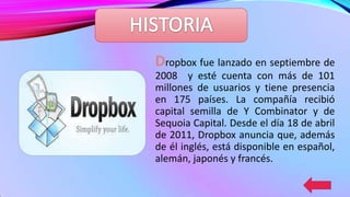 Dropbox fue lanzado en septiembre de
2008 y esté cuenta con más de 101
millones de usuarios y tiene presencia
en 175 países. La compañía recibió
capital semilla de Y Combinator y de
Sequoia Capital. Desde el día 18 de abril
de 2011, Dropbox anuncia que, además
de él inglés, está disponible en español,
alemán, japonés y francés.

 