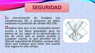 La

sincronización de Dropbox usa
transferencias SSL y almacena los datos
mediante el protocolo de cifrado AES-256.

Dropbox dice que ni los empleados tienen

acceso a los datos guardados pero no
parece ser así, según se ha demostrado un
par de veces que se puede acceder a
cualquier cuenta, lo que permitió ver la
falta de seguridad de Dropbox, aunque ellos
dicen que trabajan para tener una cuenta
mas segura en este campo.

 
