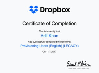 Certificate of CompletionCertificate of Completion
This is to certify thatThis is to certify that
Has successfully completed the following:Has successfully completed the following:
OnOn 11/7/201711/7/2017
Adil KhanAdil Khan
Provisioning Users (English) (LEGACY)Provisioning Users (English) (LEGACY)
Eddie O’Brien, Global Channel ChiefEddie O’Brien, Global Channel Chief
 
