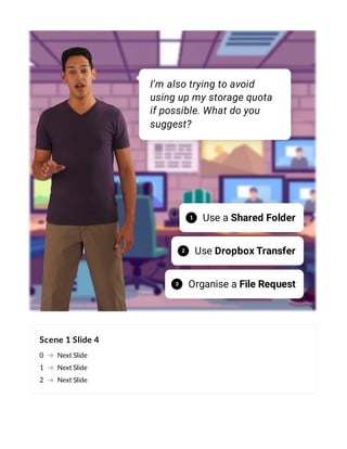 Scene 1 Slide 4
0 Next Slide
1 Next Slide
2 Next Slide
I’m also trying to avoid
using up my storage quota
if possible. What do you
suggest?
Use a Shared Folder
1
Use Dropbox Transfer
2
Organise a File Request
3
 