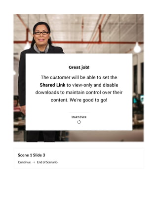 Scene 1 Slide 3
Continue End of Scenario
Great job!
The customer will be able to set the
Shared Link to view-only and disable
downloads to maintain control over their
content. We're good to go!
START OVER

 