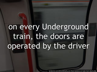 on every Underground
train, the doors are
operated by the driver
londonist.com/2013/04/why-are-there-buttons-on-tube-train-doors.php
 