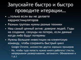 Запускайте быстро и быстро
    проводите итерации…
• …только если вы не делаете
  кардиостимуляторов
• Разным группам нужны разные техники
• Наш самый ценный актив: доверие людей. Годы
  на создание, секунды на потерю, если данные
  когда-либо будут потеряны
• Нужны большие инвестиции на клиентскую
  команду, чтобы сохранять быстрый цикл
  – Google Chrome, множество других хороших примеров
  – Но, чтобы туда попасть нужно много работать! (тесты,
    непрерывное развертывание, автоматич. Обновления и
    т.д.)
 