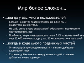 Мир более сложен…
• …когда у вас много пользователей
  – Больше на карте: платежеспособные клиенты и
    общественный контроль
  – На раб. столе взрыв окружающей обстановки; невозможно
    протестировать все
  – Проблема, затрагивающая всего лишь 0.1% пользователей все
    еще 25,000 человек когда у вас 25 миллионов пользователей
• …когда в коде много подвижных частей
  – Оптимизация производительности и памяти добавляет
    сложностей коду
  – Сложнее добавлять в команду новых людей, сложнее
    добавлять новые функции
 