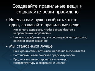 Создавайте правильные вещи и
    создавайте вещи правильно
• Но если вам нужно выбрать что-то
  одно, создавайте правильные вещи
  – Нет ничего хорошего, чтобы бежать быстро в
    неправильном направлении
  – Никаких серебряных пуль в софтверной методоголии;
    контекст имеет значение
• Мы становимся лучше
  – Наш хронический оптимизм медленно вылечивается
  – Постановка целей помогает предсказуемости
  – Продолжаем инвестировать в основную
    инфраструктуру и сокращение циклов
 