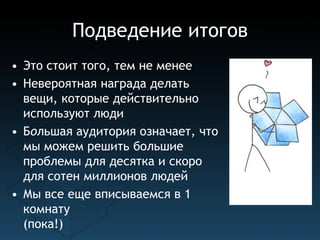Подведение итогов
• Это стоит того, тем не менее
• Невероятная награда делать
  вещи, которые действительно
  используют люди
• Большая аудитория означает, что
  мы можем решить большие
  проблемы для десятка и скоро
  для сотен миллионов людей
• Мы все еще вписываемся в 1
  комнату
  (пока!)
 