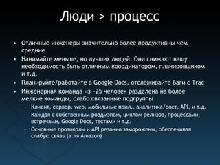 Люди > процесс
• Отличные инженеры значительно более продуктивны чем
  средние
• Нанимайте меньше, но лучших людей. Они снижают вашу
  необходимость быть отличным координатором, планировщиком
  и т.д.
• Планируйте/работайте в Google Docs, отслеживайте баги с Trac
• Инженерная команда из ~25 человек разделена на более
  мелкие команды, слабо связанные подгруппы
   – Клиент, сервер, web, мобильные прил., аналитика/рост, API, и т.д.
   – Каждая с собственным роадмэпом, циклом релизов, процессами,
     встречами, Google Docs, тестами и т.д.
   – Основные протоколы и API резонно заморожены, обеспечивая
     слабую связь (a ля Amazon)
 